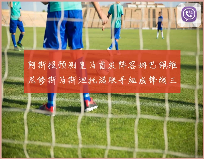 阿斯报预测皇马首发阵容姆巴佩维尼修斯马斯坦托诺联手组成锋线三叉戟