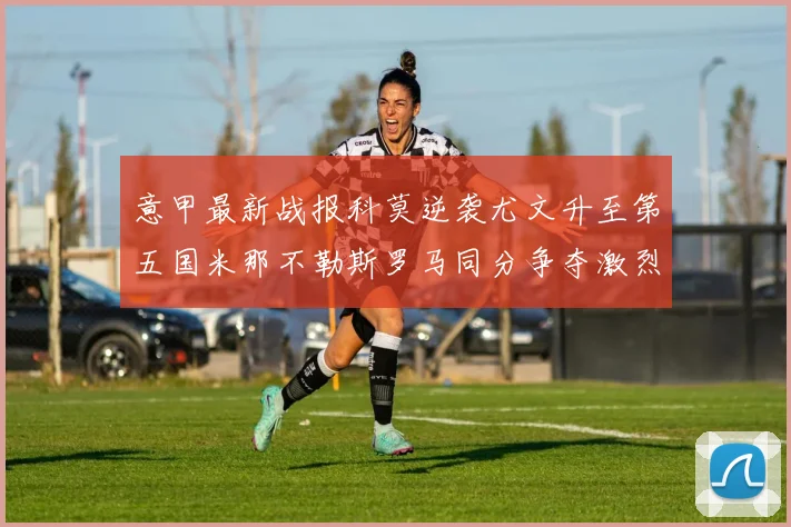 意甲最新战报科莫逆袭尤文升至第五国米那不勒斯罗马同分争夺激烈