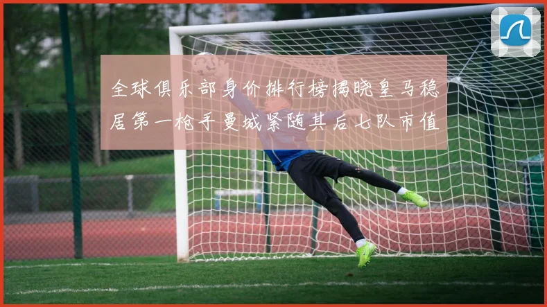 全球俱乐部身价排行榜揭晓皇马稳居第一枪手曼城紧随其后七队市值超十亿