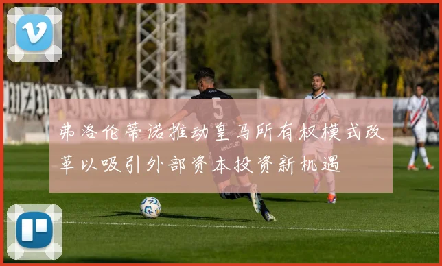 弗洛伦蒂诺推动皇马所有权模式改革以吸引外部资本投资新机遇