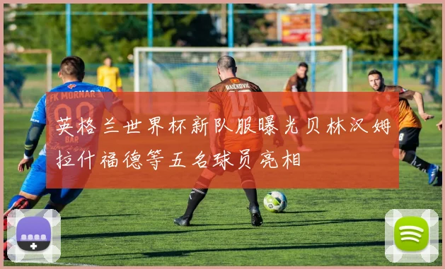 英格兰世界杯新队服曝光贝林汉姆拉什福德等五名球员亮相