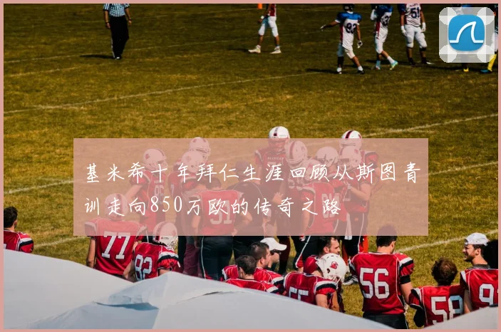 基米希十年拜仁生涯回顾从斯图青训走向850万欧的传奇之路