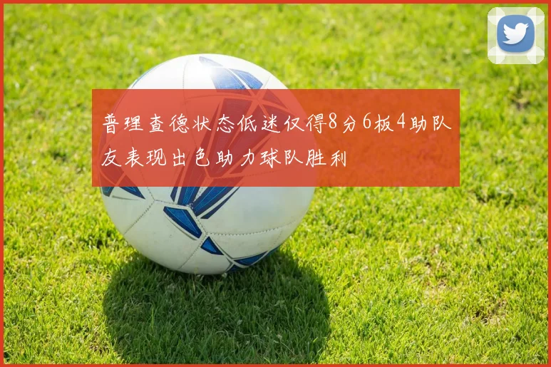 普理查德状态低迷仅得8分6板4助队友表现出色助力球队胜利
