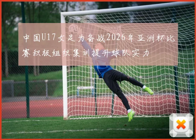 中国U17女足为备战2026年亚洲杯比赛积极组织集训提升球队实力