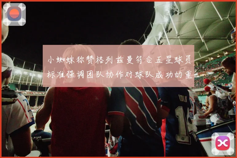 小蜘蛛称赞格列兹曼符合五星球员标准强调团队协作对球队成功的重要性