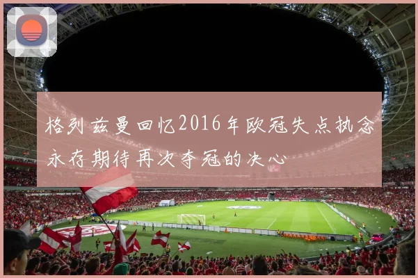 格列兹曼回忆2016年欧冠失点执念永存期待再次夺冠的决心