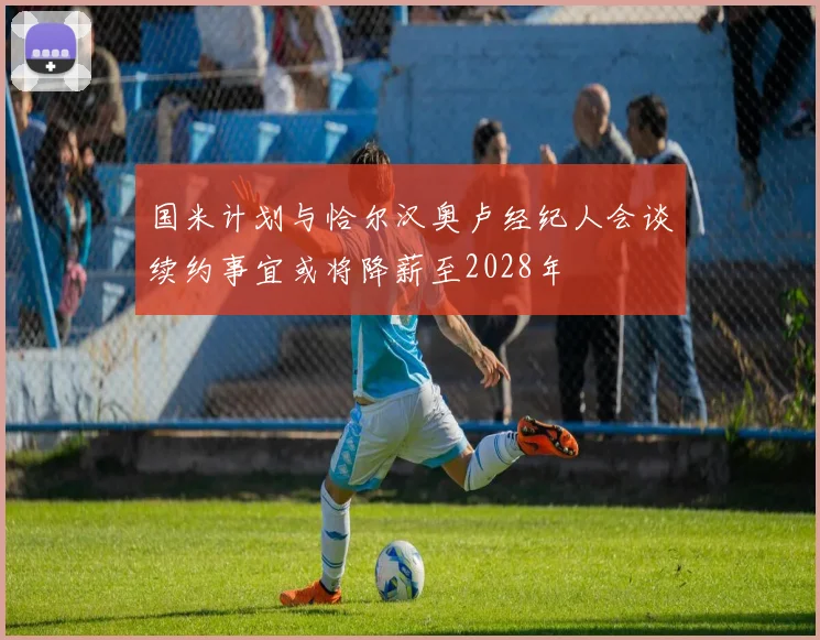 国米计划与恰尔汉奥卢经纪人会谈续约事宜或将降薪至2028年