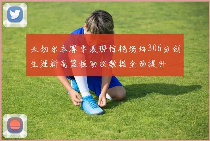 米切尔本赛季表现惊艳场均306分创生涯新高篮板助攻数据全面提升