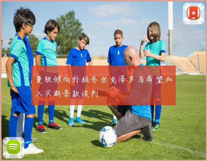 曼联倾向外租齐尔克泽罗马希望加入买断条款谈判