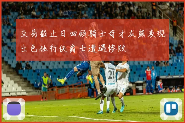 交易截止日回顾骑士奇才灰熊表现出色独行侠爵士遭遇惨败