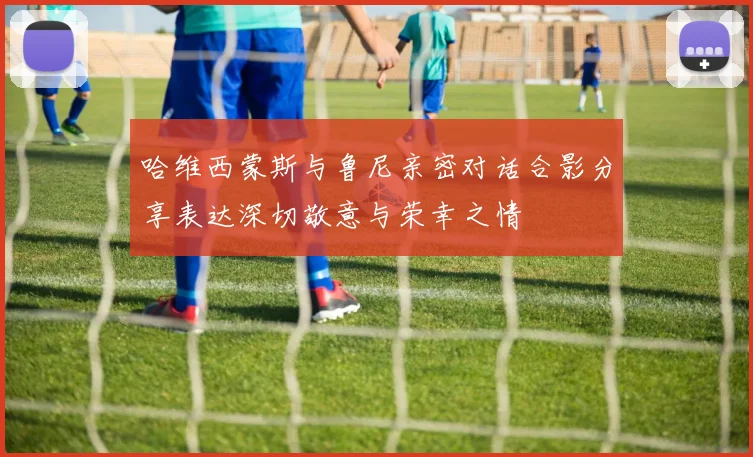 哈维西蒙斯与鲁尼亲密对话合影分享表达深切敬意与荣幸之情