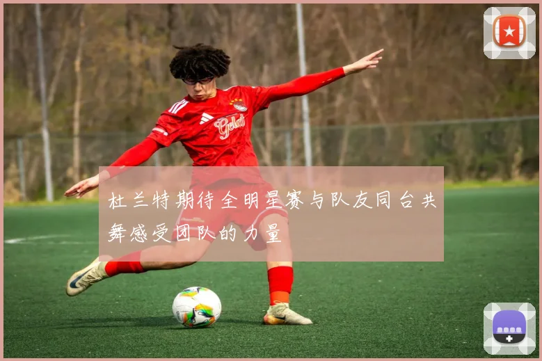 杜兰特期待全明星赛与队友同台共舞感受团队的力量