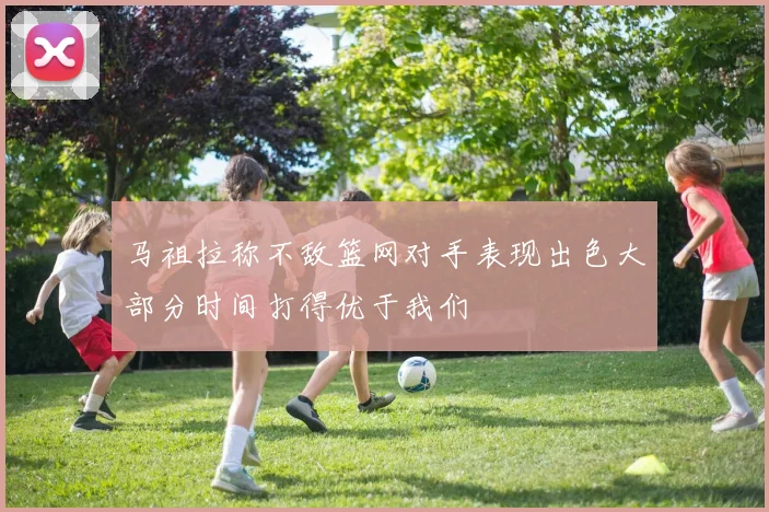 马祖拉称不敌篮网对手表现出色大部分时间打得优于我们