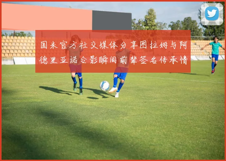 国米官方社交媒体分享图拉姆与阿德里亚诺合影瞬间前辈签名传承情怀