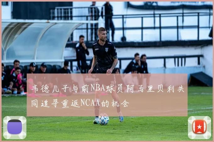 韦德儿子与前NBA球员阿马里贝利共同追寻重返NCAA的机会