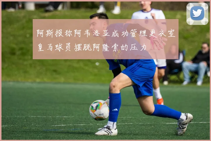 阿斯报称阿韦洛亚成功管理更衣室皇马球员摆脱阿隆索的压力